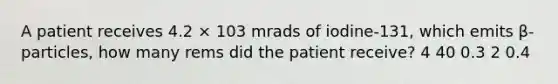 A patient receives 4.2 × 103 mrads of iodine-131, which emits β-particles, how many rems did the patient receive? 4 40 0.3 2 0.4