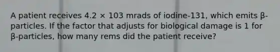 A patient receives 4.2 × 103 mrads of iodine-131, which emits β-particles. If the factor that adjusts for biological damage is 1 for β-particles, how many rems did the patient receive?