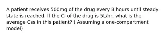 A patient receives 500mg of the drug every 8 hours until steady-state is reached. If the Cl of the drug is 5L/hr, what is the average Css in this patient? ( Assuming a one-compartment model)