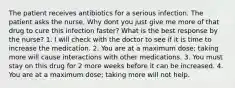 The patient receives antibiotics for a serious infection. The patient asks the nurse, Why dont you just give me more of that drug to cure this infection faster? What is the best response by the nurse? 1. I will check with the doctor to see if it is time to increase the medication. 2. You are at a maximum dose; taking more will cause interactions with other medications. 3. You must stay on this drug for 2 more weeks before it can be increased. 4. You are at a maximum dose; taking more will not help.