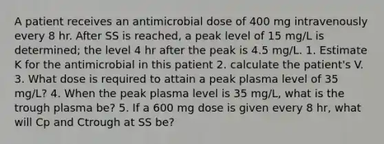 A patient receives an antimicrobial dose of 400 mg intravenously every 8 hr. After SS is reached, a peak level of 15 mg/L is determined; the level 4 hr after the peak is 4.5 mg/L. 1. Estimate K for the antimicrobial in this patient 2. calculate the patient's V. 3. What dose is required to attain a peak plasma level of 35 mg/L? 4. When the peak plasma level is 35 mg/L, what is the trough plasma be? 5. If a 600 mg dose is given every 8 hr, what will Cp and Ctrough at SS be?