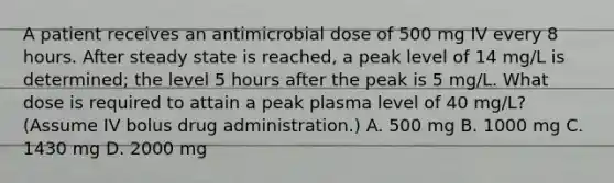 A patient receives an antimicrobial dose of 500 mg IV every 8 hours. After steady state is reached, a peak level of 14 mg/L is determined; the level 5 hours after the peak is 5 mg/L. What dose is required to attain a peak plasma level of 40 mg/L? (Assume IV bolus drug administration.) A. 500 mg B. 1000 mg C. 1430 mg D. 2000 mg