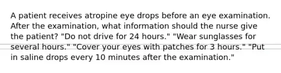 A patient receives atropine eye drops before an eye examination. After the examination, what information should the nurse give the patient? "Do not drive for 24 hours." "Wear sunglasses for several hours." "Cover your eyes with patches for 3 hours." "Put in saline drops every 10 minutes after the examination."