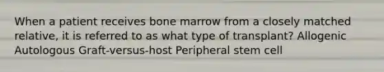 When a patient receives bone marrow from a closely matched relative, it is referred to as what type of transplant? Allogenic Autologous Graft-versus-host Peripheral stem cell