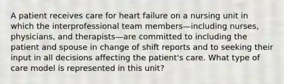 A patient receives care for heart failure on a nursing unit in which the interprofessional team members—including nurses, physicians, and therapists—are committed to including the patient and spouse in change of shift reports and to seeking their input in all decisions affecting the patient's care. What type of care model is represented in this unit?