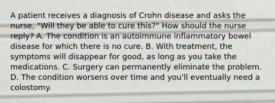 A patient receives a diagnosis of Crohn disease and asks the nurse, "Will they be able to cure this?" How should the nurse reply? A. The condition is an autoimmune inflammatory bowel disease for which there is no cure. B. With treatment, the symptoms will disappear for good, as long as you take the medications. C. Surgery can permanently eliminate the problem. D. The condition worsens over time and you'll eventually need a colostomy.