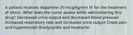 A patient receives dopamine 20 mcg/kg/min IV for the treatment of shock. What does the nurse assess while administering this drug? Decreased urine output and decreased blood pressure Increased respiratory rate and increased urine output Chest pain and hypertension Bradycardia and headache