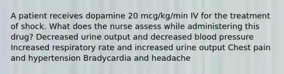 A patient receives dopamine 20 mcg/kg/min IV for the treatment of shock. What does the nurse assess while administering this drug? Decreased urine output and decreased blood pressure Increased respiratory rate and increased urine output Chest pain and hypertension Bradycardia and headache