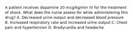 A patient receives dopamine 20 mcg/kg/min IV for the treatment of shock. What does the nurse assess for while administering this drug? A. Decreased urine output and decreased blood pressure B. Increased respiratory rate and increased urine output C. Chest pain and hypertension D. Bradycardia and headache