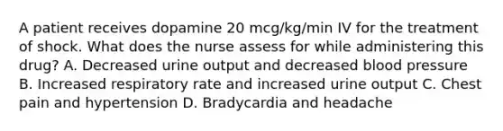 A patient receives dopamine 20 mcg/kg/min IV for the treatment of shock. What does the nurse assess for while administering this drug? A. Decreased urine output and decreased blood pressure B. Increased respiratory rate and increased urine output C. Chest pain and hypertension D. Bradycardia and headache