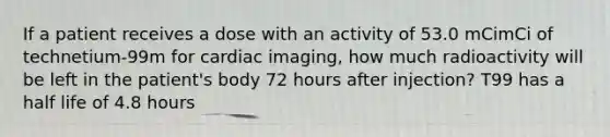 If a patient receives a dose with an activity of 53.0 mCimCi of technetium-99m for cardiac imaging, how much radioactivity will be left in the patient's body 72 hours after injection? T99 has a <a href='https://www.questionai.com/knowledge/knvYoPqF2v-half-life' class='anchor-knowledge'>half life</a> of 4.8 hours