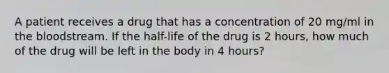 A patient receives a drug that has a concentration of 20 mg/ml in the bloodstream. If the half-life of the drug is 2 hours, how much of the drug will be left in the body in 4 hours?