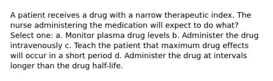 A patient receives a drug with a narrow therapeutic index. The nurse administering the medication will expect to do what? Select one: a. Monitor plasma drug levels b. Administer the drug intravenously c. Teach the patient that maximum drug effects will occur in a short period d. Administer the drug at intervals longer than the drug half-life.