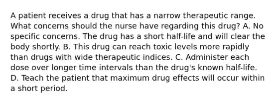 A patient receives a drug that has a narrow therapeutic range. What concerns should the nurse have regarding this drug? A. No specific concerns. The drug has a short half-life and will clear the body shortly. B. This drug can reach toxic levels more rapidly than drugs with wide therapeutic indices. C. Administer each dose over longer time intervals than the drug's known half-life. D. Teach the patient that maximum drug effects will occur within a short period.