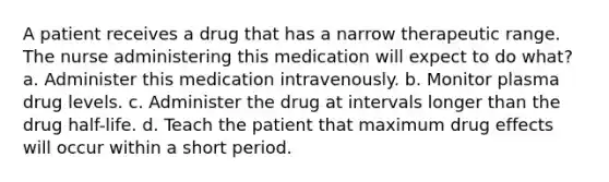 A patient receives a drug that has a narrow therapeutic range. The nurse administering this medication will expect to do what? a. Administer this medication intravenously. b. Monitor plasma drug levels. c. Administer the drug at intervals longer than the drug half-life. d. Teach the patient that maximum drug effects will occur within a short period.