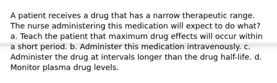 A patient receives a drug that has a narrow therapeutic range. The nurse administering this medication will expect to do what? a. Teach the patient that maximum drug effects will occur within a short period. b. Administer this medication intravenously. c. Administer the drug at intervals longer than the drug half-life. d. Monitor plasma drug levels.