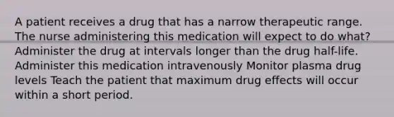 A patient receives a drug that has a narrow therapeutic range. The nurse administering this medication will expect to do what? Administer the drug at intervals longer than the drug half-life. Administer this medication intravenously Monitor plasma drug levels Teach the patient that maximum drug effects will occur within a short period.