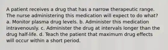 A patient receives a drug that has a narrow therapeutic range. The nurse administering this medication will expect to do what? a. Monitor plasma drug levels. b. Administer this medication intravenously. c. Administer the drug at intervals longer than the drug half-life. d. Teach the patient that maximum drug effects will occur within a short period.