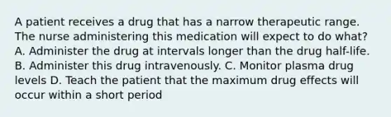 A patient receives a drug that has a narrow therapeutic range. The nurse administering this medication will expect to do what? A. Administer the drug at intervals longer than the drug half-life. B. Administer this drug intravenously. C. Monitor plasma drug levels D. Teach the patient that the maximum drug effects will occur within a short period