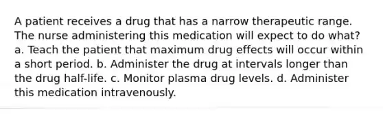 A patient receives a drug that has a narrow therapeutic range. The nurse administering this medication will expect to do what? a. Teach the patient that maximum drug effects will occur within a short period. b. Administer the drug at intervals longer than the drug half-life. c. Monitor plasma drug levels. d. Administer this medication intravenously.