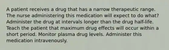 A patient receives a drug that has a narrow therapeutic range. The nurse administering this medication will expect to do what? Administer the drug at intervals longer than the drug half-life. Teach the patient that maximum drug effects will occur within a short period. Monitor plasma drug levels. Administer this medication intravenously.