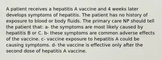 A patient receives a hepatitis A vaccine and 4 weeks later develops symptoms of hepatitis. The patient has no history of exposure to blood or body fluids. The primary care NP should tell the patient that: a- the symptoms are most likely caused by hepatitis B or C. b- these symptoms are common adverse effects of the vaccine. c- vaccine exposure to hepatitis A could be causing symptoms. d- the vaccine is effective only after the second dose of hepatitis A vaccine.