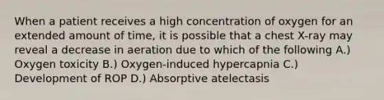 When a patient receives a high concentration of oxygen for an extended amount of time, it is possible that a chest X-ray may reveal a decrease in aeration due to which of the following A.) Oxygen toxicity B.) Oxygen-induced hypercapnia C.) Development of ROP D.) Absorptive atelectasis