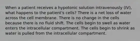 When a patient receives a hypotonic solution intravenously (IV), what happens to the patient's cells? There is a net loss of water across the cell membrane. There is no change in the cells because there is no fluid shift. The cells begin to swell as water enters the intracellular compartment. The cells begin to shrink as water is pulled from the intracellular compartment.