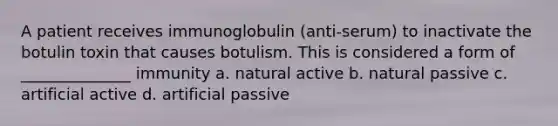 A patient receives immunoglobulin (anti-serum) to inactivate the botulin toxin that causes botulism. This is considered a form of ______________ immunity a. natural active b. natural passive c. artificial active d. artificial passive