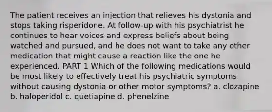 The patient receives an injection that relieves his dystonia and stops taking risperidone. At follow-up with his psychiatrist he continues to hear voices and express beliefs about being watched and pursued, and he does not want to take any other medication that might cause a reaction like the one he experienced. PART 1 Which of the following medications would be most likely to effectively treat his psychiatric symptoms without causing dystonia or other motor symptoms? a. clozapine b. haloperidol c. quetiapine d. phenelzine