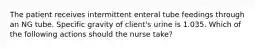 The patient receives intermittent enteral tube feedings through an NG tube. Specific gravity of client's urine is 1.035. Which of the following actions should the nurse take?