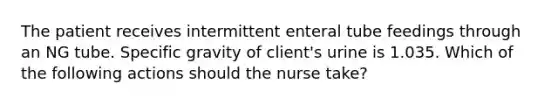 The patient receives intermittent enteral tube feedings through an NG tube. Specific gravity of client's urine is 1.035. Which of the following actions should the nurse take?