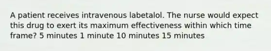 A patient receives intravenous labetalol. The nurse would expect this drug to exert its maximum effectiveness within which time frame? 5 minutes 1 minute 10 minutes 15 minutes