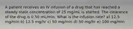 A patient receives an IV infusion of a drug that has reached a steady state concentration of 25 mg/mL is started. The clearance of the drug is 0.50 mL/min. What is the infusion rate? a) 12.5 mg/min b) 12.5 mg/hr c) 50 mg/min d) 50 mg/hr e) 100 mg/min