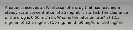 A patient receives an IV infusion of a drug that has reached a steady state concentration of 25 mg/mL is started. The clearance of the drug is 0.50 mL/min. What is the infusion rate? a) 12.5 mg/min b) 12.5 mg/hr c) 50 mg/min d) 50 mg/hr e) 100 mg/min