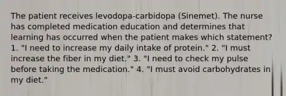 The patient receives levodopa-carbidopa (Sinemet). The nurse has completed medication education and determines that learning has occurred when the patient makes which statement? 1. "I need to increase my daily intake of protein." 2. "I must increase the fiber in my diet." 3. "I need to check my pulse before taking the medication." 4. "I must avoid carbohydrates in my diet."