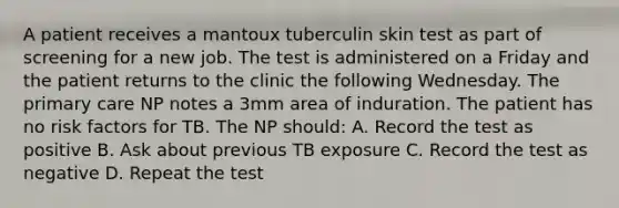 A patient receives a mantoux tuberculin skin test as part of screening for a new job. The test is administered on a Friday and the patient returns to the clinic the following Wednesday. The primary care NP notes a 3mm area of induration. The patient has no risk factors for TB. The NP should: A. Record the test as positive B. Ask about previous TB exposure C. Record the test as negative D. Repeat the test