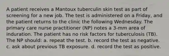 A patient receives a Mantoux tuberculin skin test as part of screening for a new job. The test is administered on a Friday, and the patient returns to the clinic the following Wednesday. The primary care nurse practitioner (NP) notes a 3-mm area of induration. The patient has no risk factors for tuberculosis (TB). The NP should: a. repeat the test. b. record the test as negative. c. ask about previous TB exposure. d. record the test as positive.