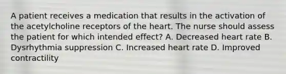 A patient receives a medication that results in the activation of the acetylcholine receptors of the heart. The nurse should assess the patient for which intended effect? A. Decreased heart rate B. Dysrhythmia suppression C. Increased heart rate D. Improved contractility