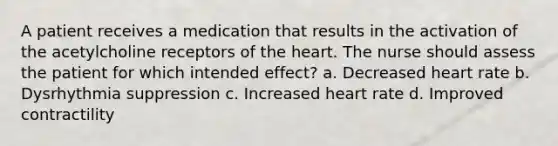 A patient receives a medication that results in the activation of the acetylcholine receptors of the heart. The nurse should assess the patient for which intended effect? a. Decreased heart rate b. Dysrhythmia suppression c. Increased heart rate d. Improved contractility