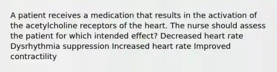 A patient receives a medication that results in the activation of the acetylcholine receptors of the heart. The nurse should assess the patient for which intended effect? Decreased heart rate Dysrhythmia suppression Increased heart rate Improved contractility