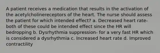 A patient receives a medication that results in the activation of the acetylcholinereceptors of the heart. The nurse should assess the patient for which intended effect? a. Decreased heart rate- both of these could be intended effect since the HR will bedropping b. Dysrhythmia suppression- for a very fast HR which is considered a dysrhythmia c. Increased heart rate d. Improved contractility