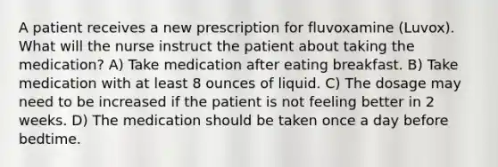 A patient receives a new prescription for fluvoxamine (Luvox). What will the nurse instruct the patient about taking the medication? A) Take medication after eating breakfast. B) Take medication with at least 8 ounces of liquid. C) The dosage may need to be increased if the patient is not feeling better in 2 weeks. D) The medication should be taken once a day before bedtime.