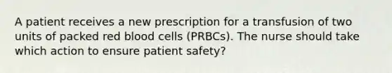 A patient receives a new prescription for a transfusion of two units of packed red blood cells (PRBCs). The nurse should take which action to ensure patient safety?