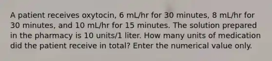 A patient receives oxytocin, 6 mL/hr for 30 minutes, 8 mL/hr for 30 minutes, and 10 mL/hr for 15 minutes. The solution prepared in the pharmacy is 10 units/1 liter. How many units of medication did the patient receive in total? Enter the numerical value only.