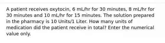 A patient receives oxytocin, 6 mL/hr for 30 minutes, 8 mL/hr for 30 minutes and 10 mL/hr for 15 minutes. The solution prepared in the pharmacy is 10 Units/1 Liter. How many units of medication did the patient receive in total? Enter the numerical value only.