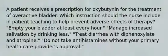 A patient receives a prescription for oxybutynin for the treatment of overactive bladder. Which instruction should the nurse include in patient teaching to help prevent adverse effects of therapy? "Empty your bladder at least every hour." "Manage increased salivation by drinking less." "Treat diarrhea with diphenoxylate and atropine." "Do not take antihistamines without your primary health care provider's approval."