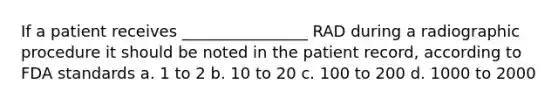 If a patient receives ________________ RAD during a radiographic procedure it should be noted in the patient record, according to FDA standards a. 1 to 2 b. 10 to 20 c. 100 to 200 d. 1000 to 2000