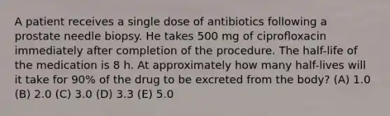 A patient receives a single dose of antibiotics following a prostate needle biopsy. He takes 500 mg of ciproﬂoxacin immediately after completion of the procedure. The half-life of the medication is 8 h. At approximately how many half-lives will it take for 90% of the drug to be excreted from the body? (A) 1.0 (B) 2.0 (C) 3.0 (D) 3.3 (E) 5.0