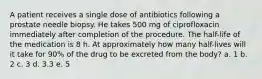 A patient receives a single dose of antibiotics following a prostate needle biopsy. He takes 500 mg of ciprofloxacin immediately after completion of the procedure. The half-life of the medication is 8 h. At approximately how many half-lives will it take for 90% of the drug to be excreted from the body? a. 1 b. 2 c. 3 d. 3.3 e. 5